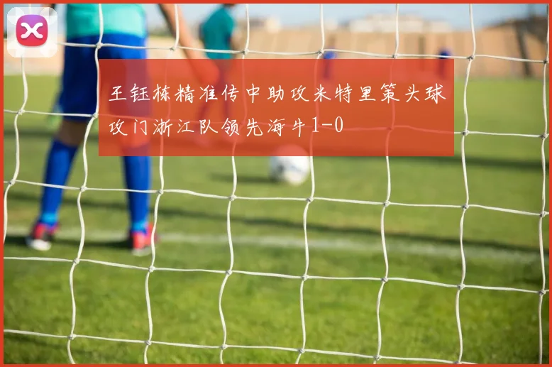 王钰栋精准传中助攻米特里策头球攻门浙江队领先海牛1-0