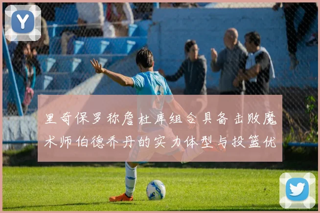 里奇保罗称詹杜库组合具备击败魔术师伯德乔丹的实力体型与投篮优势显著