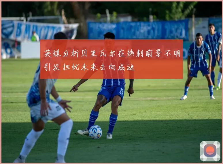 英媒分析贝里瓦尔在热刺前景不明引发担忧未来去向成谜