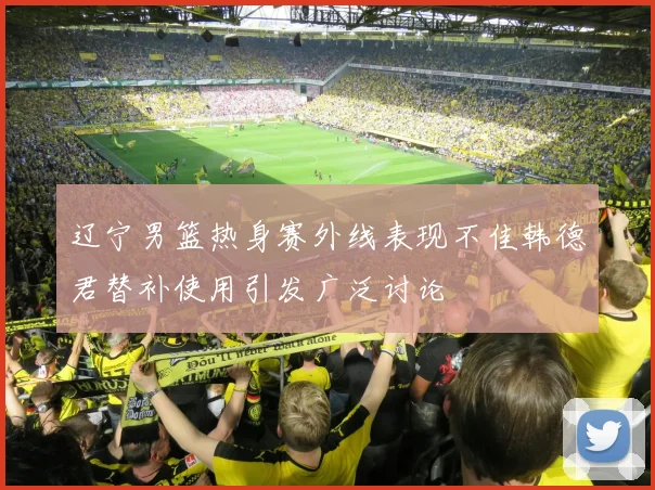 辽宁男篮热身赛外线表现不佳韩德君替补使用引发广泛讨论