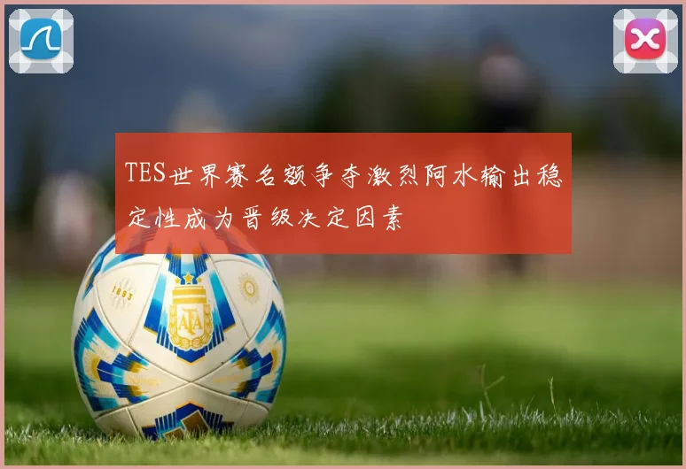TES世界赛名额争夺激烈阿水输出稳定性成为晋级决定因素