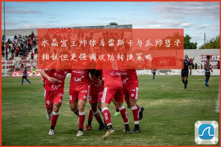 水晶宫主帅称马雷斯卡与瓜帅哲学相似但更强调攻防转换策略