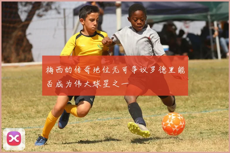 梅西的传奇地位无可争议罗德里能否成为伟大球星之一
