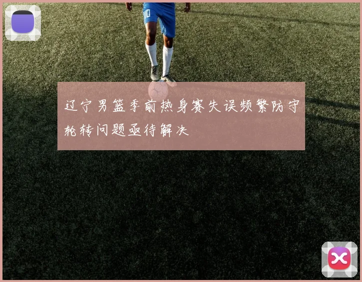辽宁男篮季前热身赛失误频繁防守轮转问题亟待解决