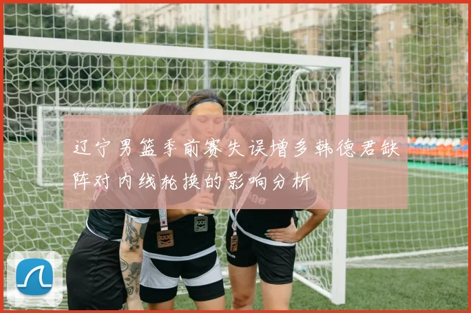 辽宁男篮季前赛失误增多韩德君缺阵对内线轮换的影响分析