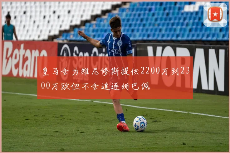 皇马会为维尼修斯提供2200万到2300万欧但不会追逐姆巴佩