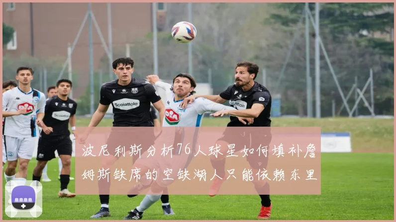 波尼利斯分析76人球星如何填补詹姆斯缺席的空缺湖人只能依赖东里表现