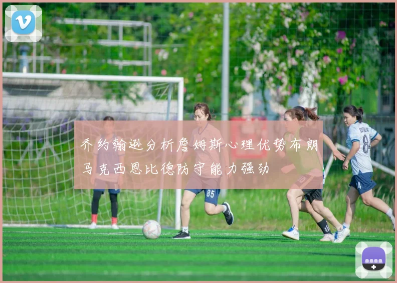 乔约翰逊分析詹姆斯心理优势布朗马克西恩比德防守能力强劲