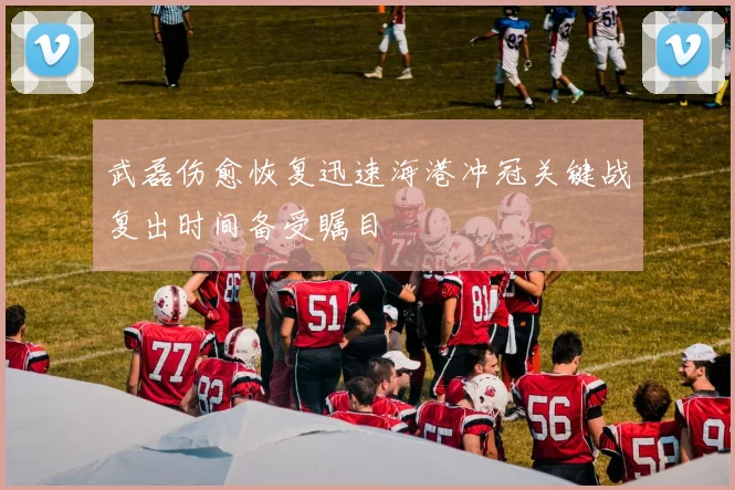 武磊伤愈恢复迅速海港冲冠关键战复出时间备受瞩目