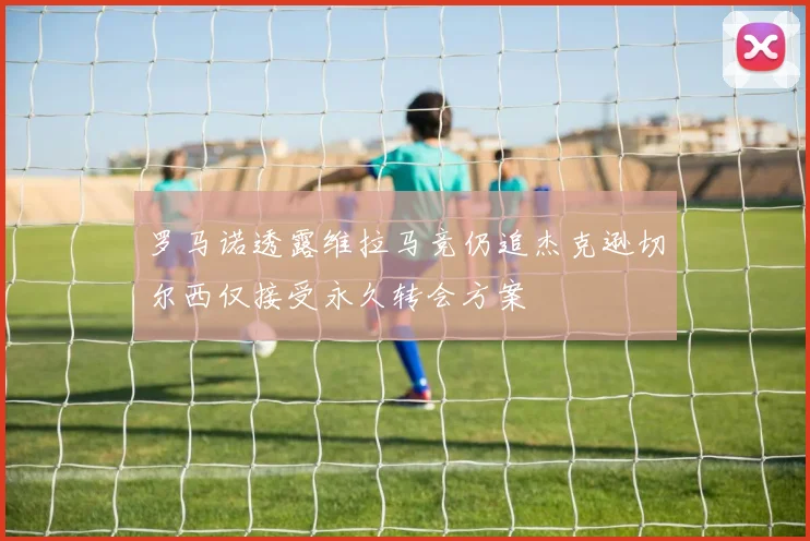 罗马诺透露维拉马竞仍追杰克逊切尔西仅接受永久转会方案