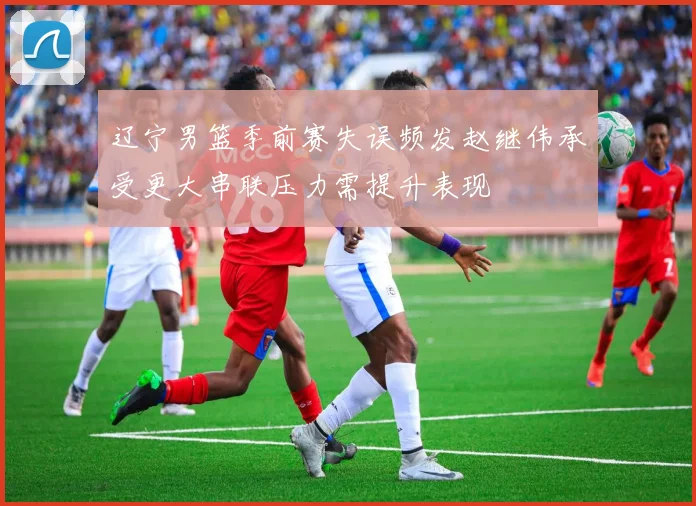 辽宁男篮季前赛失误频发赵继伟承受更大串联压力需提升表现