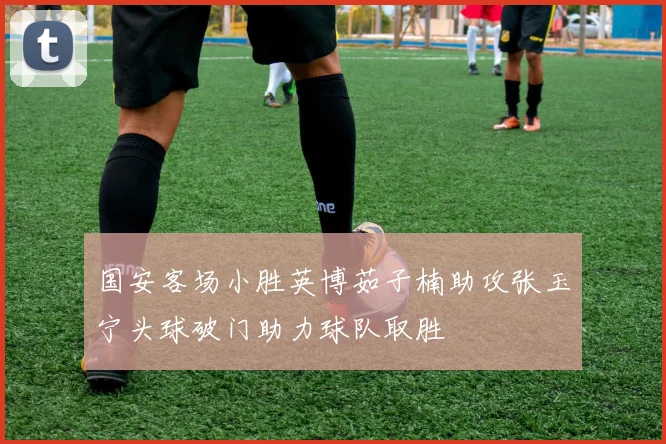 国安客场小胜英博茹子楠助攻张玉宁头球破门助力球队取胜