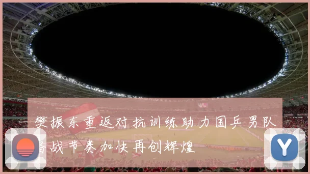 樊振东重返对抗训练助力国乒男队备战节奏加快再创辉煌