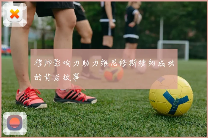 穆帅影响力助力维尼修斯续约成功的背后故事